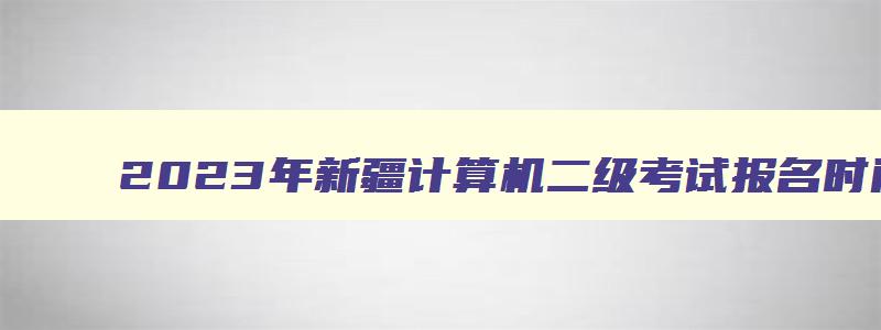 2023年新疆计算机二级考试报名时间