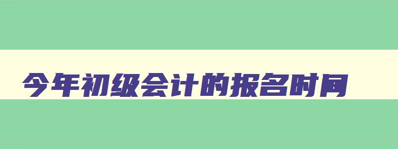 今年初级会计的报名时间,今年的初级会计什么时候报名考试