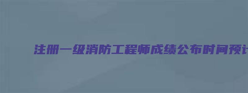 注册一级消防工程师成绩公布时间预计为2023年2月底前（一级注册消防工程师考试成绩公布时间）