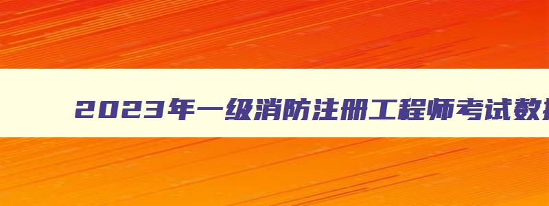 2023年一级消防注册工程师考试数据及参考数据,2023年一级消防注册工程师考试