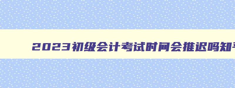 2023初级会计考试时间会推迟吗,2023初级会计考试时间会推迟吗