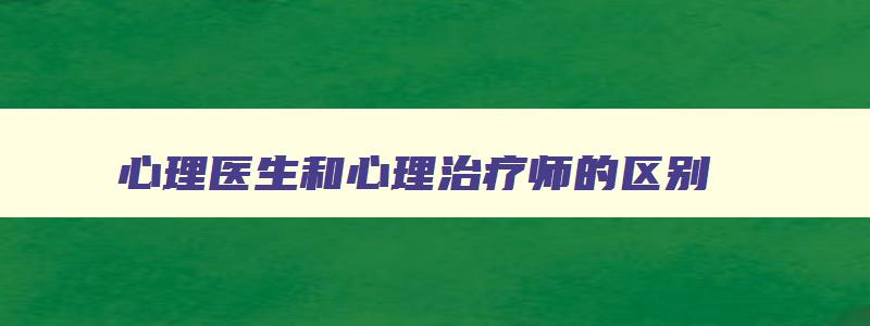 心理医生和心理治疗师的区别,心理医生和心理咨询的区别