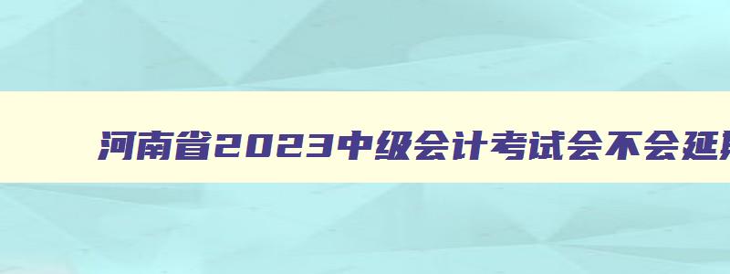 河南省2023中级会计考试会不会延期,2023河南中级会计职称考试会延期吗