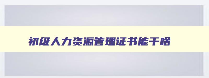 初级人力资源管理证书能干啥,初级人力资源管理师证有什么用