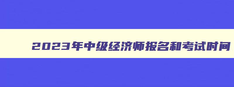 2023年中级经济师报名和考试时间,21年中级经济师报名条件