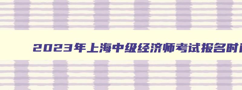 2023年上海中级经济师考试报名时间、考试科目及备考指南