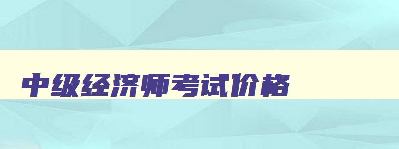 中级经济师考试价格,中级经济师2023考试费用