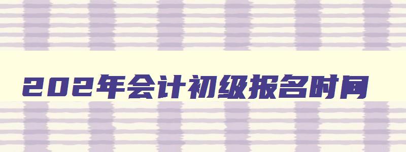 202年会计初级报名时间,202年会计初级报考时间和考试时间