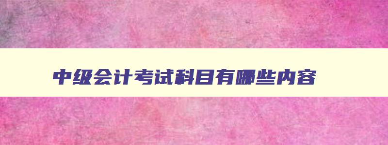 中级会计考试科目有哪些内容,中级会计资格考试科目有哪些