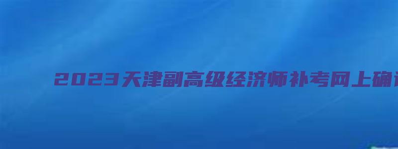 2023天津副高级经济师补考网上确认时间于9月22日截止（天津副高级经济师评审条件）
