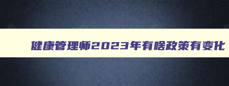 健康管理师2023年有啥政策有变化,健康管理师2023年政策