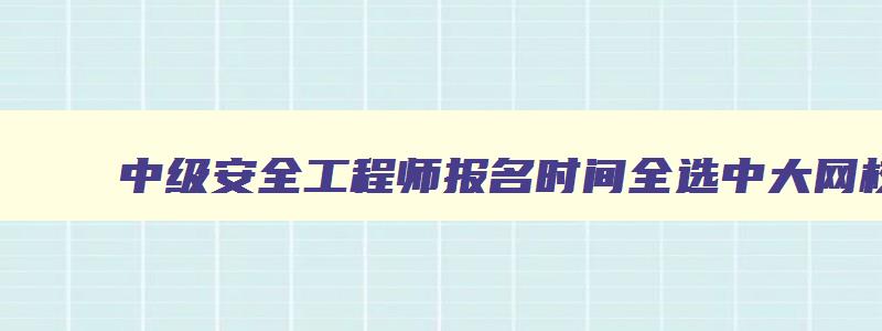 中级安全工程师报名时间全选中大网校,中级安全工程师报名时间考试时间