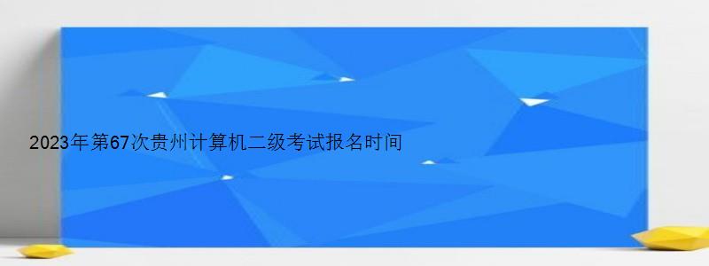 2023年第67次贵州计算机二级考试报名时间（贵州2023年3月计算机二级考试报名时间）