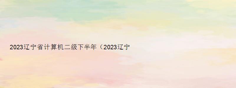 2023辽宁省计算机二级下半年（2023辽宁省计算机二级下半年）
