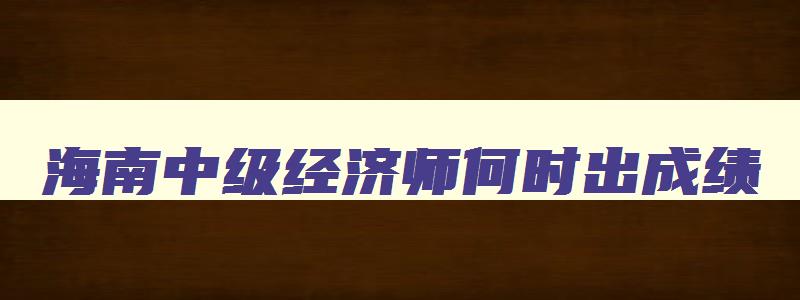 海南中级经济师何时出成绩,2023年海南中级经济师考试时间