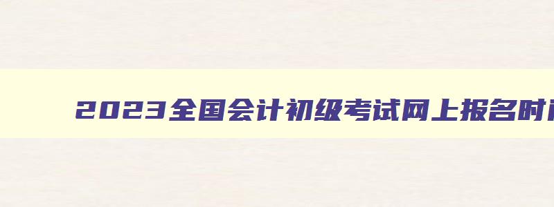 2023全国会计初级考试网上报名时间