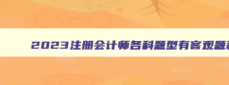 2023注册会计师各科题型有客观题和主观题嘛