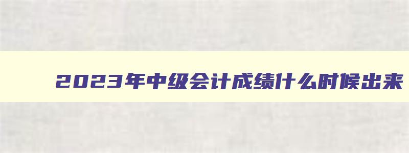 2023年中级会计成绩什么时候出来（2023年中级会计成绩什么时候出来啊）