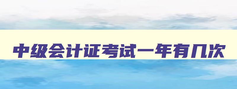 中级会计证考试一年有几次,会计中级考试一年考几次