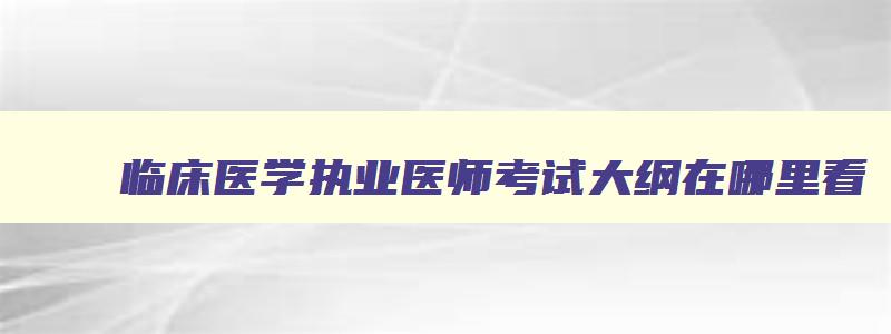 临床医学执业医师考试大纲在哪里看,临床医学执业医师考试大纲