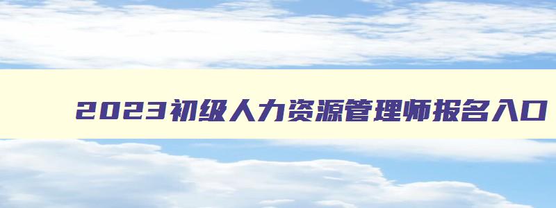 2023初级人力资源管理师报名入口,初级人力资源管理师报名入口能干啥