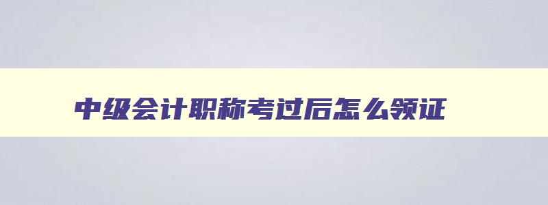 中级会计职称考过后怎么领证,中级会计考过后如何领证