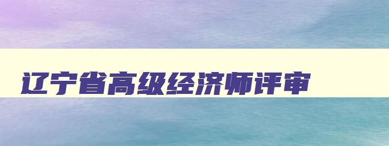 辽宁省高级经济师评审,高级经济师报名时间2023年辽宁