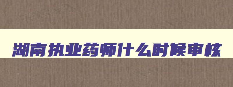 湖南执业药师什么时候审核,湖南执业药师考后审核地点和时间2023