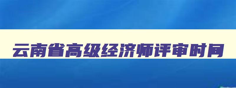 云南省高级经济师评审时间,云南省2023年高级经济师申报时间