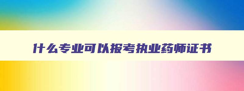 什么专业可以报考执业药师证书,什么专业可以报考执业药师