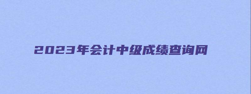 2023年会计中级成绩查询网（2023年会计中级成绩查询网址是什么）