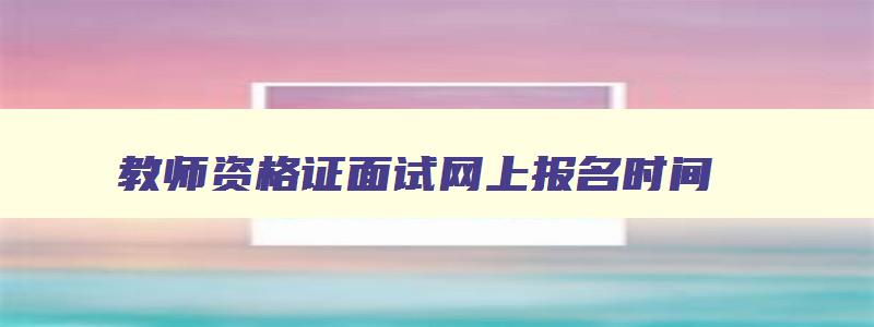 教师资格证面试网上报名时间,教师资格证报名官网面试报名时间