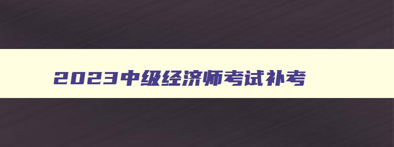 2023中级经济师考试补考,2023中级经济师考试