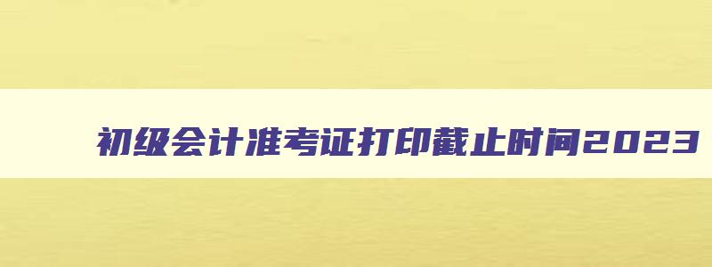 初级会计准考证打印截止时间2023