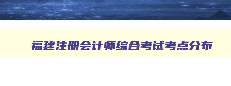 福建注册会计师综合考试考点分布,福建注册会计师综合考试考点