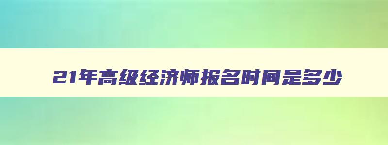 21年高级经济师报名时间是多少,21年高级经济师报名时间