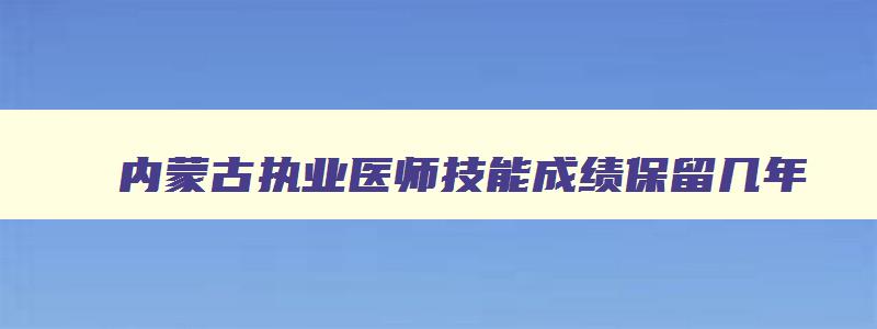 内蒙古执业医师技能成绩保留几年,内蒙古执业医师技能成绩