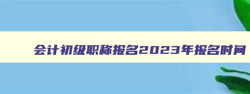 会计初级职称报名2023年报名时间,会计初级职称报名2023年缴费时间