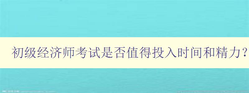 初级经济师考试是否值得投入时间和精力？