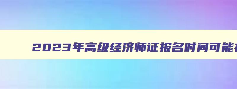 2023年高级经济师证报名时间可能在4月初报名吗,2023年高级经济师证报名时间可能在4月初报名吗