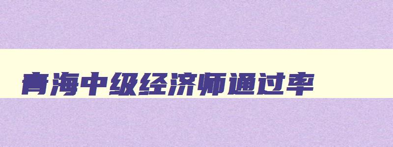 青海中级经济师通过率,2023年青海省中级经济师合格标准