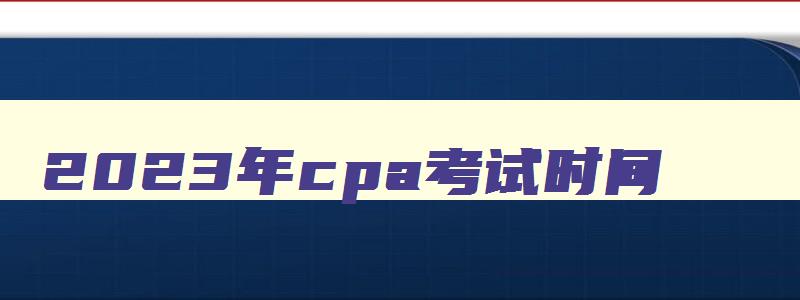 2023年cpa考试时间,2023年cpa报名和考试时间