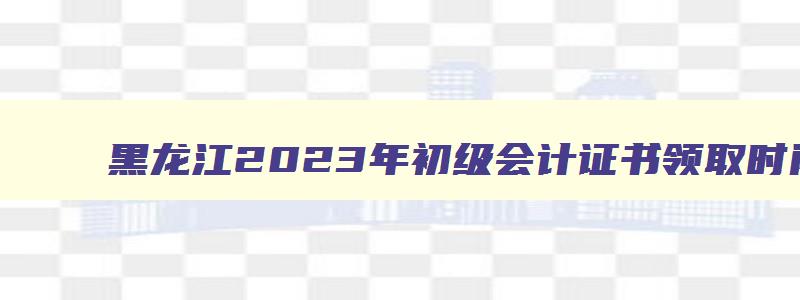 黑龙江2023年初级会计证书领取时间