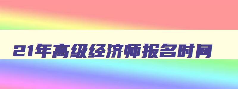 21年高级经济师报名时间,2023年高级经济师考试什么时候报名