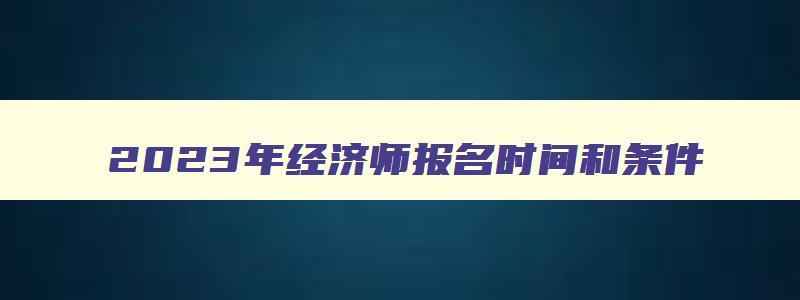 2023年经济师报名时间和条件,2023年经济师报名时间