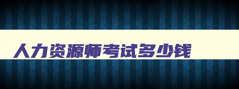 人力资源师考试多少钱,人力资源师证考试费用