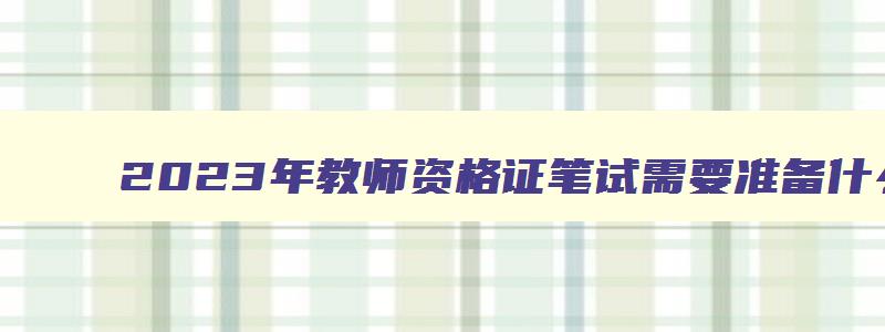 2023年教师资格证笔试需要准备什么资料呢,2023年教师资格证笔试需要准备什么资料呢