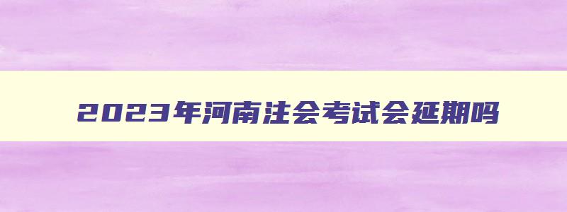 2023年河南注会考试会延期吗（2023年河南注会考试会延期吗）