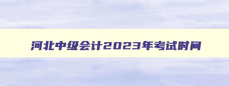 河北中级会计2023年考试时间,河北省中级会计证考试时间