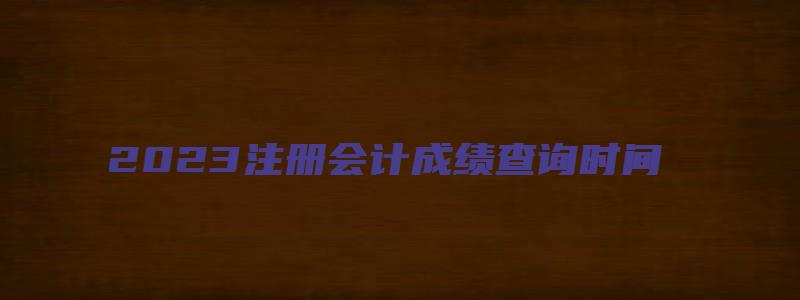 2023注册会计成绩查询时间（2023注册会计成绩查询时间是几号）